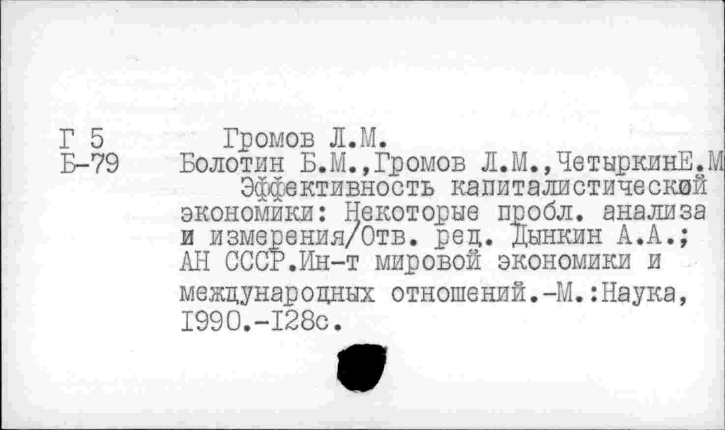 ﻿Г 5 Громов Л.М.
Б-79 Болотин Б.М.,Громов Л.М.,ЧетыркинЕ..
Эффективность капиталистический экономики: Некоторые пробл. анализа и измерения/Отв. ред. Дынкин А.А.; АН СССР.Ин-т мировой экономики и международных отношений.-М.:Наука, 1990.-128с.